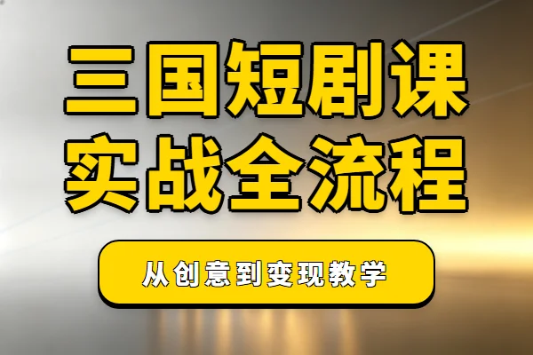 三国真人短剧实战课，从创意到变现全流程拆解
